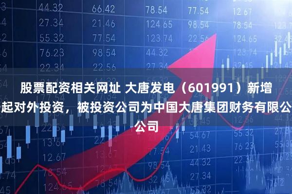 股票配资相关网址 大唐发电（601991）新增一起对外投资，被投资公司为中国大唐集团财务有限公司