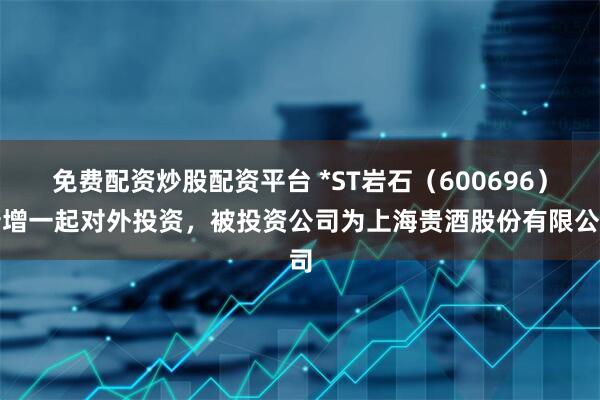 免费配资炒股配资平台 *ST岩石（600696）新增一起对外投资，被投资公司为上海贵酒股份有限公司