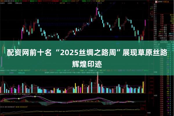 配资网前十名 “2025丝绸之路周”展现草原丝路辉煌印迹