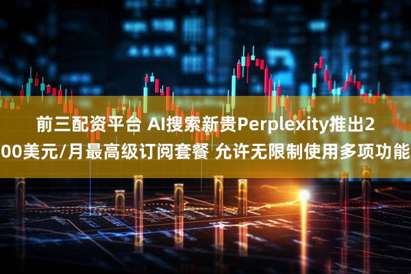 前三配资平台 AI搜索新贵Perplexity推出200美元/月最高级订阅套餐 允许无限制使用多项功能