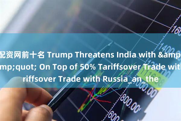 配资网前十名 Trump Threatens India with "Penalty" On Top of 50% Tariffsover Trade with Russia_an_the