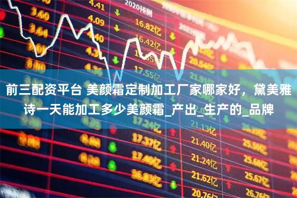 前三配资平台 美颜霜定制加工厂家哪家好，黛美雅诗一天能加工多少美颜霜_产出_生产的_品牌