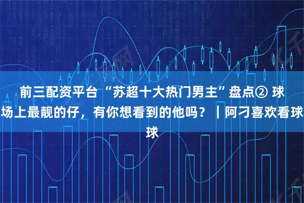 前三配资平台 “苏超十大热门男主”盘点② 球场上最靓的仔，有你想看到的他吗？｜阿刁喜欢看球