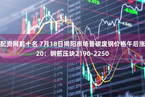配资网前十名 7月18日揭阳市场普碳废钢价格午后涨20：钢筋压块2190-2250