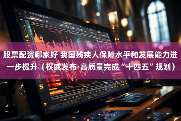 股票配资哪家好 我国残疾人保障水平和发展能力进一步提升（权威发布·高质量完成“十四五”规划）