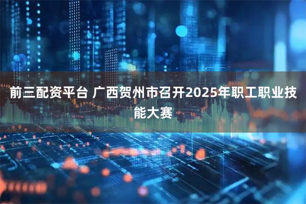 前三配资平台 广西贺州市召开2025年职工职业技能大赛
