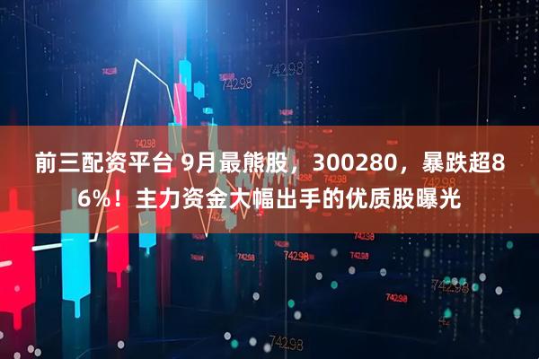 前三配资平台 9月最熊股，300280，暴跌超86%！主力资金大幅出手的优质股曝光