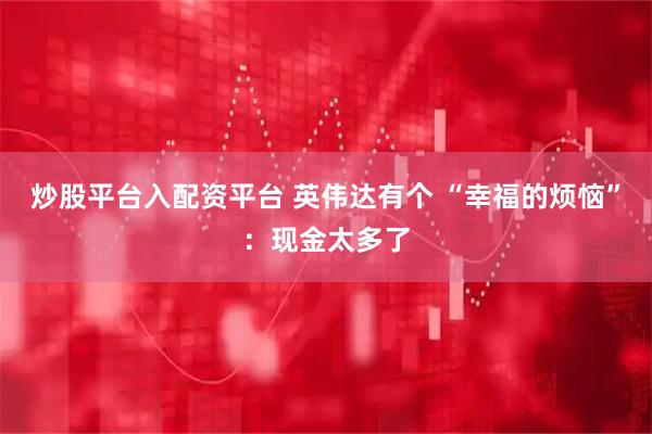 炒股平台入配资平台 英伟达有个 “幸福的烦恼”：现金太多了