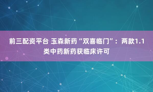 前三配资平台 玉森新药“双喜临门”：两款1.1类中药新药获临床许可