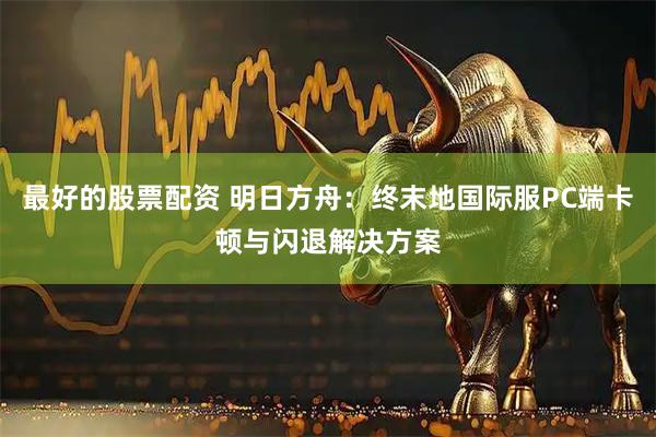 最好的股票配资 明日方舟：终末地国际服PC端卡顿与闪退解决方案